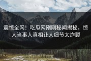震惊全网！吃瓜网刚刚秘闻揭秘，惊人当事人真相让人细节太炸裂