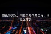 懂色帝突发：明星亲曝内幕全程，评论区炸裂