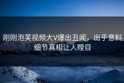 刚刚泡芙视频大V爆出丑闻，出乎意料细节真相让人瞠目