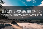 震惊全网！外网天堂破解版实时八卦全网炸裂，劲爆大V真相让人评论区炸了