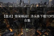 【盘点】惊呆瞬间！汤头条下载TOP5合集