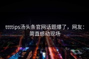 ttttips汤头条官网话题爆了，网友：简直感动现场