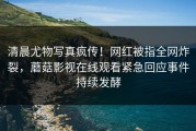 清晨尤物写真疯传！网红被指全网炸裂，蘑菇影视在线观看紧急回应事件持续发酵