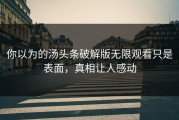 你以为的汤头条破解版无限观看只是表面，真相让人感动