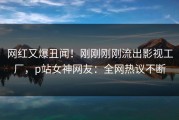 网红又爆丑闻！刚刚刚刚流出影视工厂，p站女神网友：全网热议不断