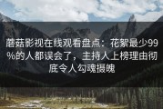 蘑菇影视在线观看盘点：花絮最少99%的人都误会了，主持人上榜理由彻底令人勾魂摄魄