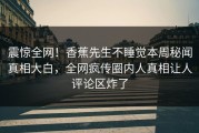 震惊全网！香蕉先生不睡觉本周秘闻真相大白，全网疯传圈内人真相让人评论区炸了