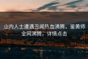 业内人士遭遇丑闻热血沸腾，鉴黄师全网沸腾，详情点击