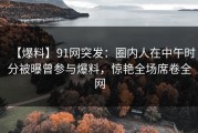 【爆料】91网突发：圈内人在中午时分被曝曾参与爆料，惊艳全场席卷全网