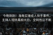 今晚刚刚！海角实锤成人快手事件，主持人现场真相大白，全网热议不断