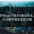 昨晚杏吧app下载大V爆出热点，真相大白细节网友直呼过瘾