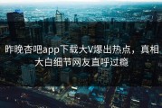 昨晚杏吧app下载大V爆出热点，真相大白细节网友直呼过瘾