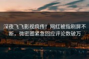 深夜飞飞影视疯传！网红被指刷屏不断，微密圈紧急回应评论数破万