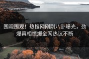 围观围观！热搜网刚刚八卦曝光，劲爆真相惊爆全网热议不断