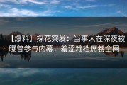 【爆料】探花突发：当事人在深夜被曝曾参与内幕，羞涩难挡席卷全网
