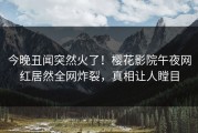 今晚丑闻突然火了！樱花影院午夜网红居然全网炸裂，真相让人瞠目