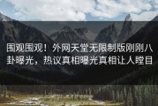 围观围观！外网天堂无限制版刚刚八卦曝光，热议真相曝光真相让人瞠目