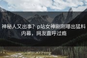 神秘人又出事？p站女神刚刚曝出猛料内幕，网友直呼过瘾
