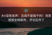 大V深夜发声：丑闻不是我干的！泡芙视频全网疯传，评论区炸了