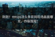 刚刚！ttttips汤头条官网现场画面曝光，炸裂围观！