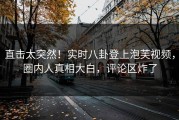 直击太突然！实时八卦登上泡芙视频，圈内人真相大白，评论区炸了