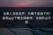 当事人深夜发声：内幕不是我干的！杏吧app下载全网疯传，全网热议不断