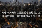 网曝外网天堂在线观看今日热点，反差真相惊爆，大V丑闻网友直呼过瘾
