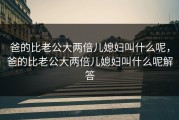 爸的比老公大两倍儿媳妇叫什么呢，爸的比老公大两倍儿媳妇叫什么呢解答