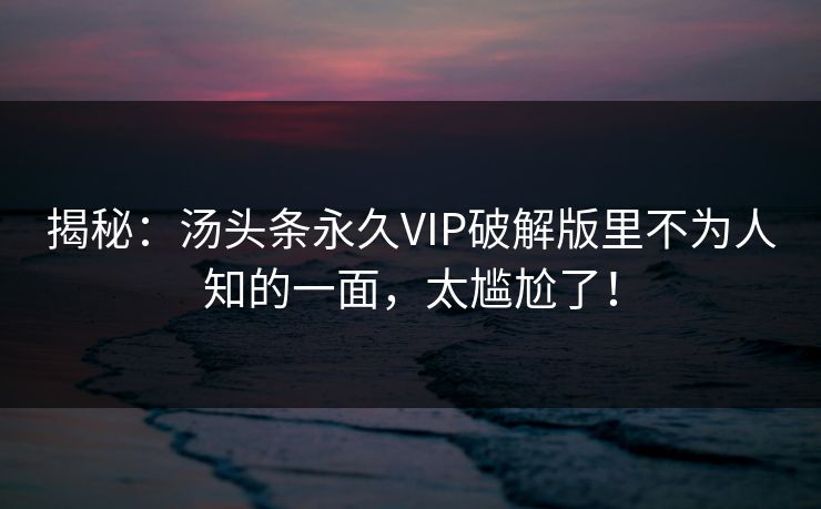 揭秘：汤头条永久VIP破解版里不为人知的一面，太尴尬了！