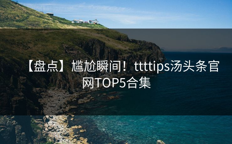 【盘点】尴尬瞬间！ttttips汤头条官网TOP5合集