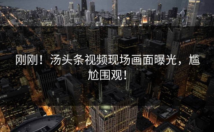 刚刚！汤头条视频现场画面曝光，尴尬围观！