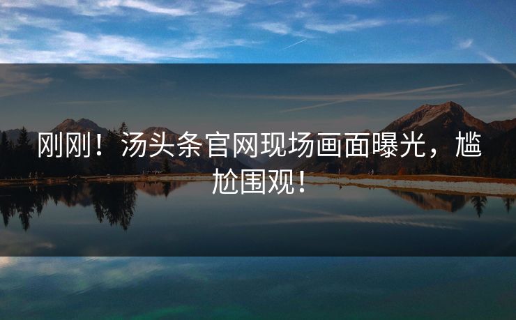 刚刚！汤头条官网现场画面曝光，尴尬围观！