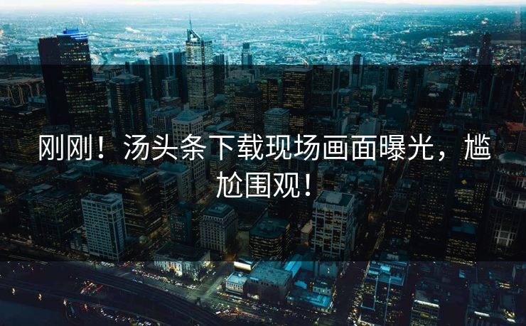 刚刚！汤头条下载现场画面曝光，尴尬围观！
