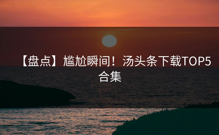 【盘点】尴尬瞬间！汤头条下载TOP5合集