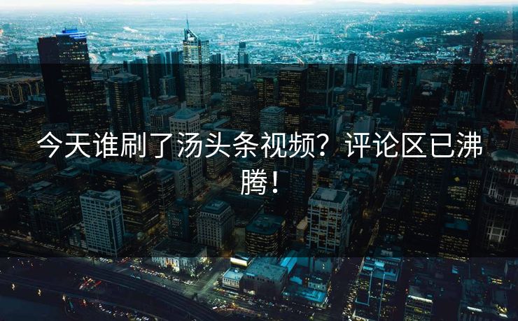 今天谁刷了汤头条视频？评论区已沸腾！