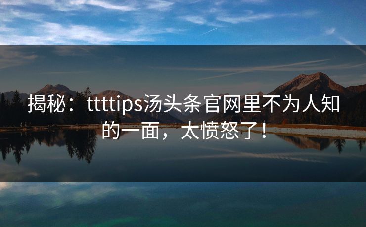 揭秘：ttttips汤头条官网里不为人知的一面，太愤怒了！