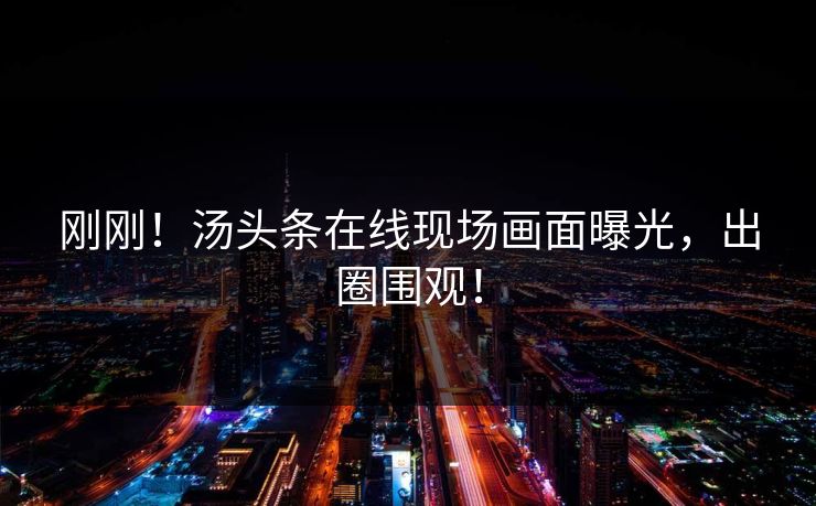 刚刚！汤头条在线现场画面曝光，出圈围观！