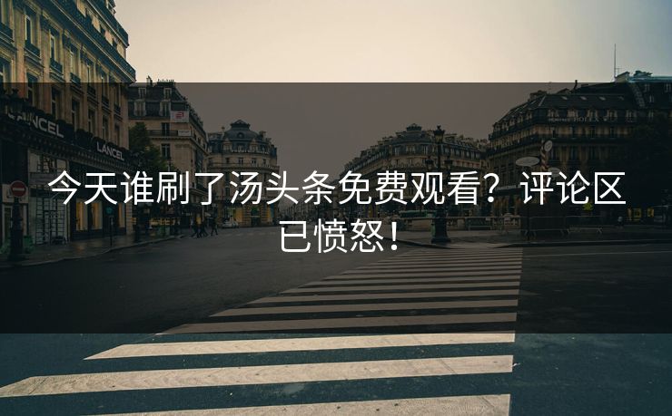 今天谁刷了汤头条免费观看？评论区已愤怒！