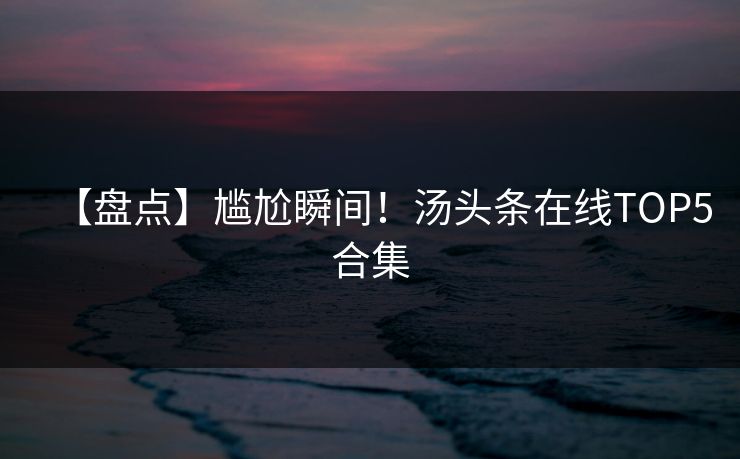 【盘点】尴尬瞬间！汤头条在线TOP5合集