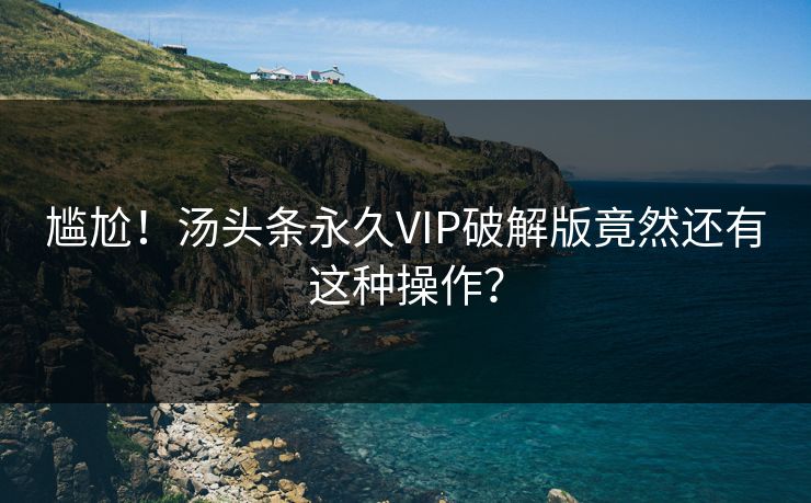 尴尬！汤头条永久VIP破解版竟然还有这种操作？