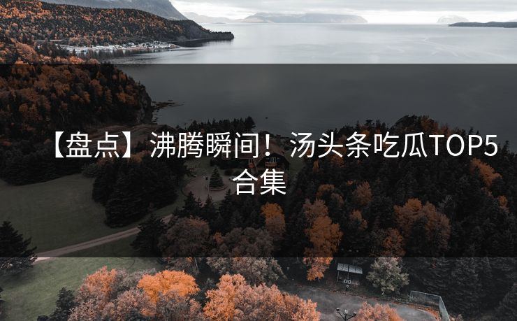 【盘点】沸腾瞬间！汤头条吃瓜TOP5合集