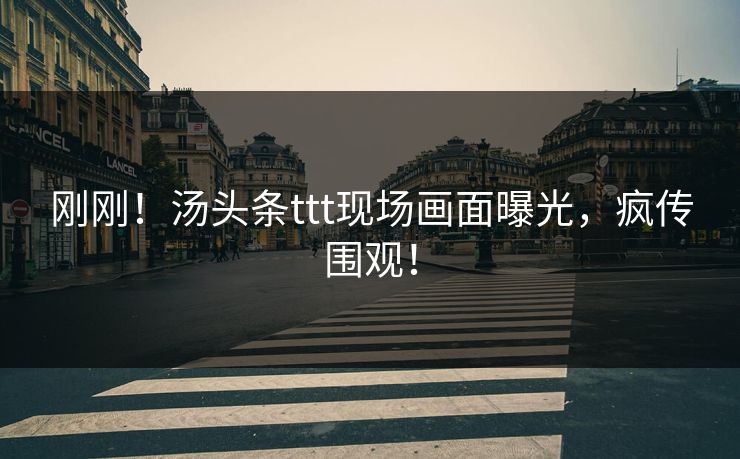 刚刚！汤头条ttt现场画面曝光，疯传围观！