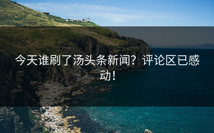 今天谁刷了汤头条新闻？评论区已感动！