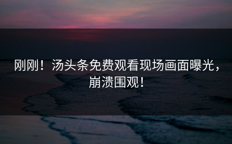 刚刚！汤头条免费观看现场画面曝光，崩溃围观！