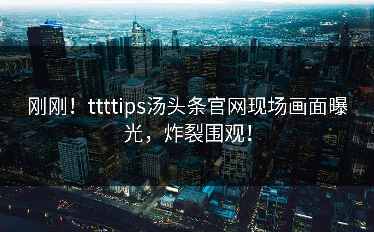 刚刚！ttttips汤头条官网现场画面曝光，炸裂围观！
