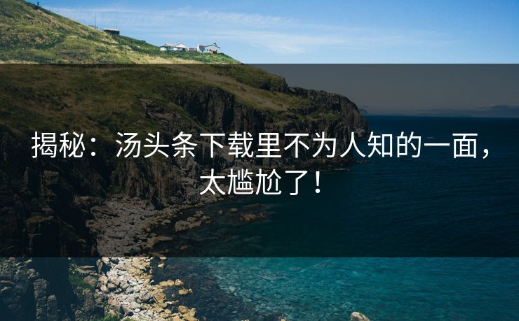 揭秘：汤头条下载里不为人知的一面，太尴尬了！