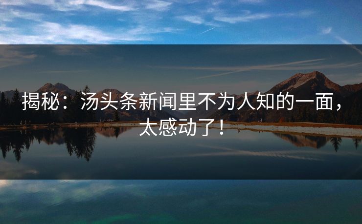 揭秘：汤头条新闻里不为人知的一面，太感动了！