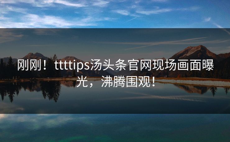 刚刚！ttttips汤头条官网现场画面曝光，沸腾围观！