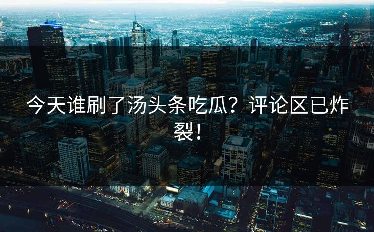 今天谁刷了汤头条吃瓜？评论区已炸裂！