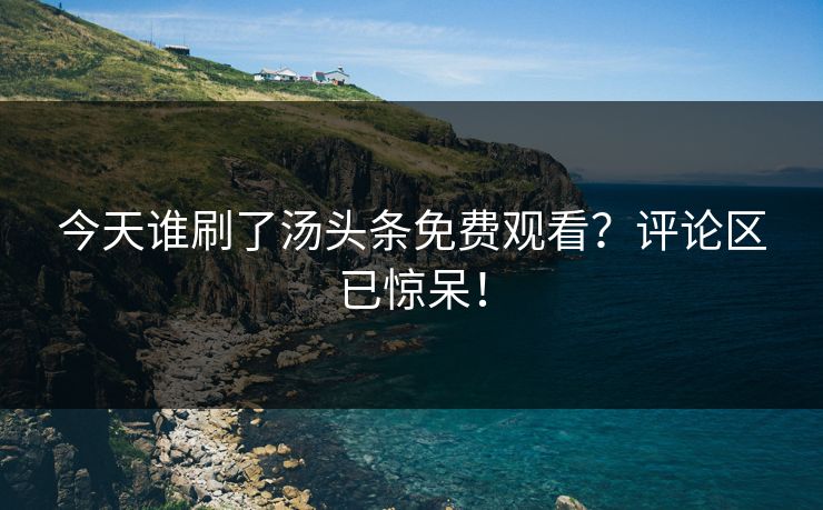 今天谁刷了汤头条免费观看？评论区已惊呆！